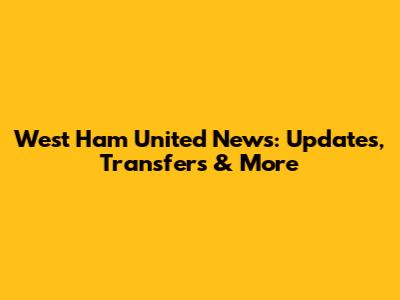 West Ham United News: Updates, Transfers & More