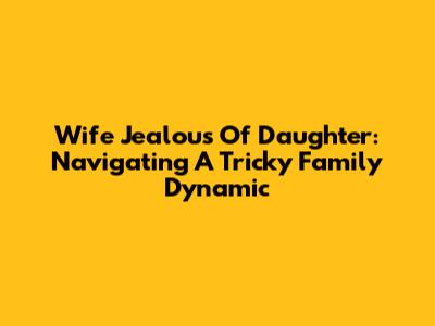 Wife Jealous Of Daughter: Navigating A Tricky Family Dynamic