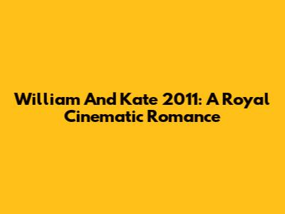 William And Kate 2011: A Royal Cinematic Romance