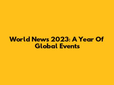 World News 2023: A Year Of Global Events