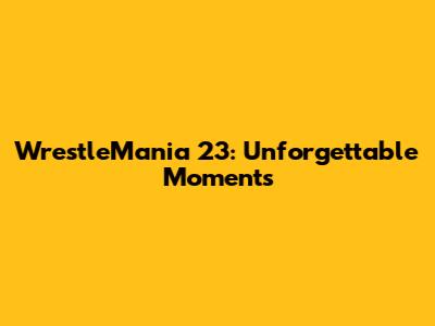 WrestleMania 23: Unforgettable Moments
