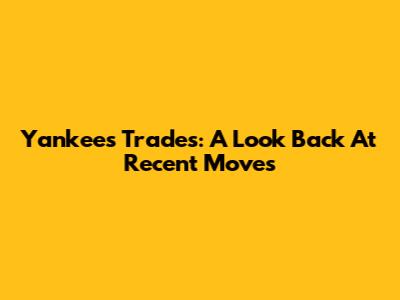Yankees Trades: A Look Back At Recent Moves