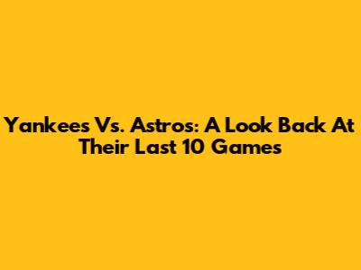 Yankees Vs. Astros: A Look Back At Their Last 10 Games