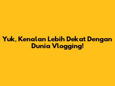Yuk, Kenalan Lebih Dekat Dengan Dunia Vlogging!