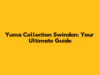 Yuma Collection Swindon: Your Ultimate Guide