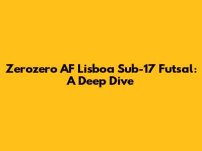 Zerozero AF Lisboa Sub-17 Futsal: A Deep Dive