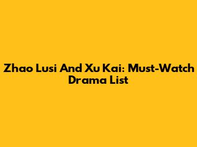 Zhao Lusi And Xu Kai: Must-Watch Drama List