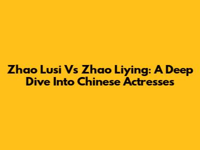 Zhao Lusi Vs Zhao Liying: A Deep Dive Into Chinese Actresses