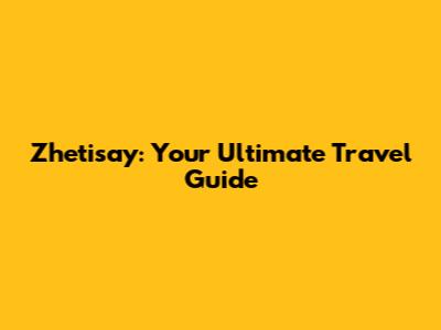 Zhetisay: Your Ultimate Travel Guide