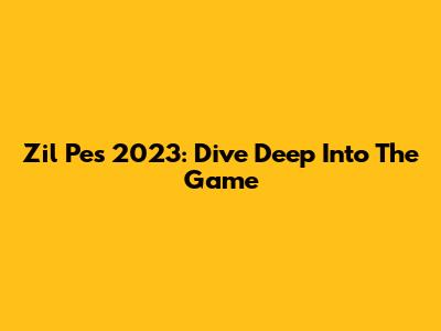 Zil Pes 2023: Dive Deep Into The Game