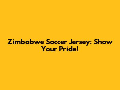 Zimbabwe Soccer Jersey: Show Your Pride!